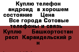 Куплю телефон андроид, в хорошем состояние  › Цена ­ 1 000 - Все города Сотовые телефоны и связь » Куплю   . Башкортостан респ.,Караидельский р-н